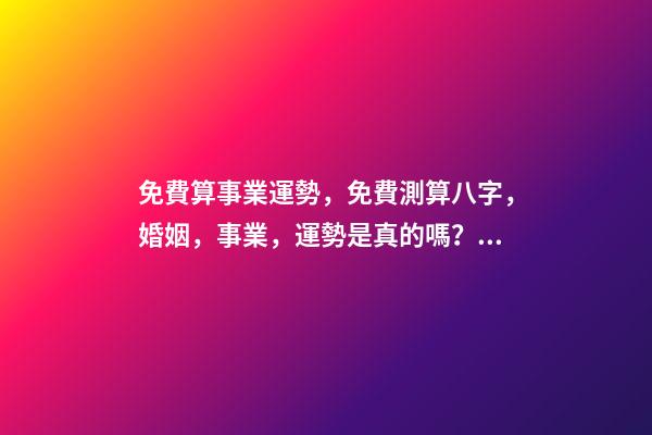 免費算事業運勢，免費測算八字，婚姻，事業，運勢是真的嗎？ 八字算事業運免費，用八字測事業運？
